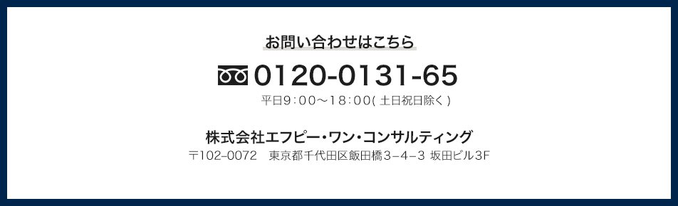 お問い合わせはこちら 0120-0131-65 株式会社エフピー・ワン・コンサルティング 〒102-0072 東京都千代田区飯田橋3-4-3 坂田ビル3F