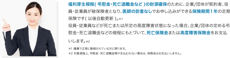 福利厚生規定の財源確保のために、企業/団体が契約者、役員・従業員が被保険者となり、医師の審査なしでお申し込みができる保険期間1年の定期保険です。